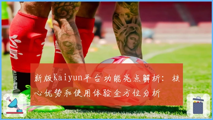 新版Kaiyun平台功能亮点解析：核心优势和使用体验全方位分析