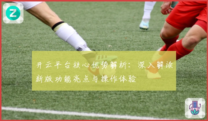 开云平台核心优势解析:深入解读新版功能亮点与操作体验