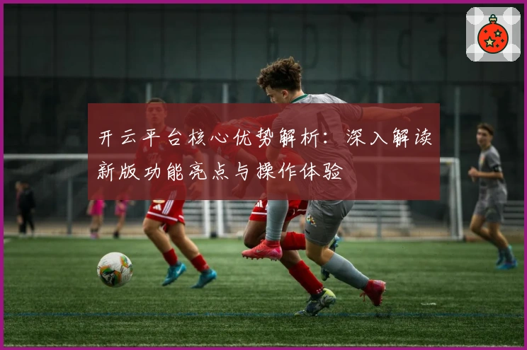 开云平台核心优势解析：深入解读新版功能亮点与操作体验