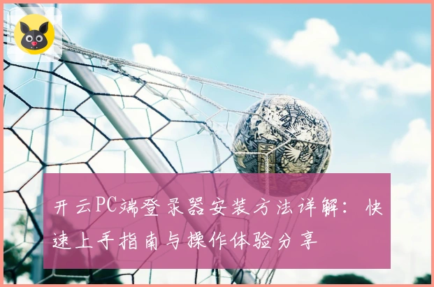 开云PC端登录器安装方法详解:快速上手指南与操作体验分享