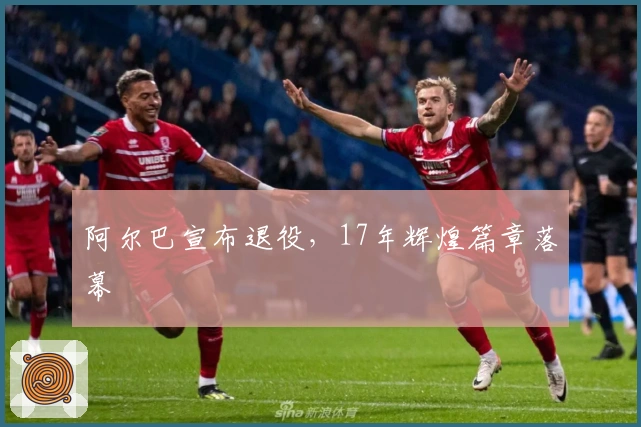 阿尔巴宣布退役，17年辉煌篇章落幕