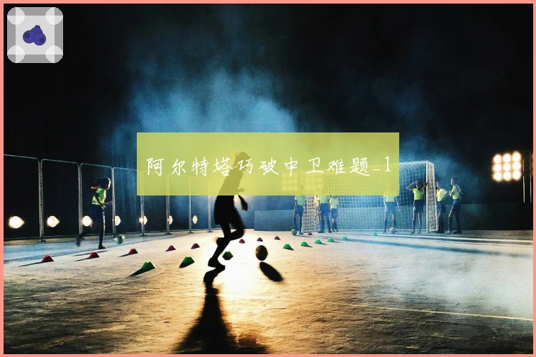 阿尔特塔巧破中卫难题_1