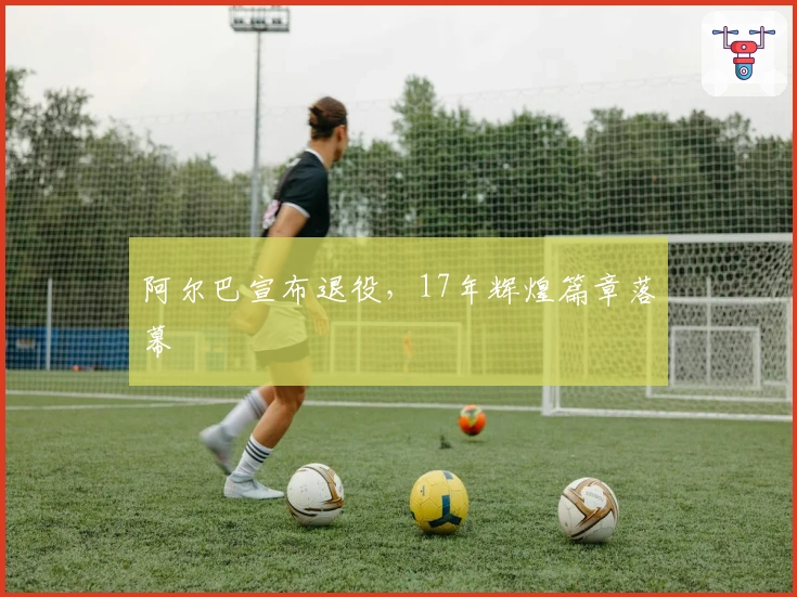 阿尔巴宣布退役，17年辉煌篇章落幕