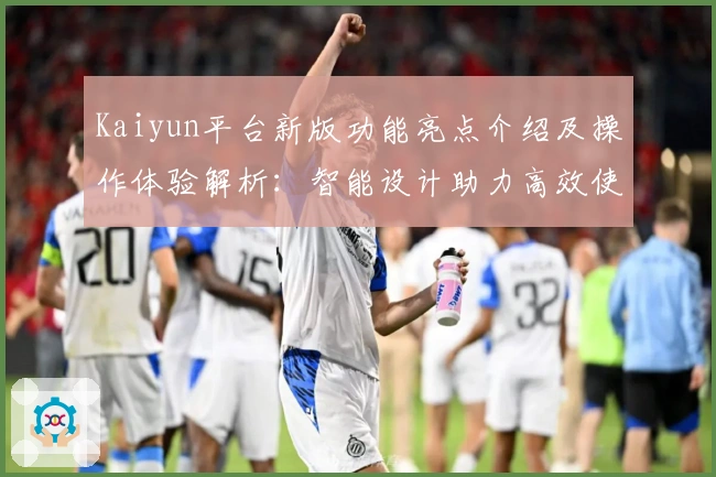 Kaiyun平台新版功能亮点介绍及操作体验解析：智能设计助力高效使用