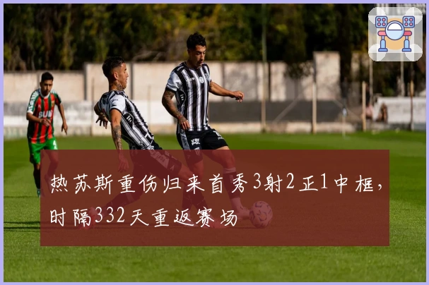 热苏斯重伤归来首秀3射2正1中框，时隔332天重返赛场