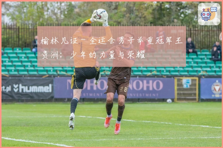 榆林见证 - 全运会男子举重冠军王贵洲:少年的力量与荣耀