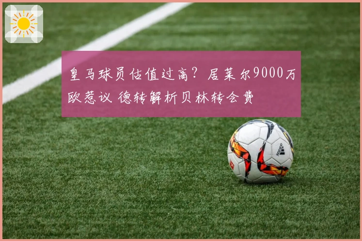 皇马球员估值过高？居莱尔9000万欧惹议 德转解析贝林转会费