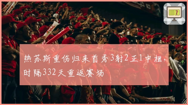 热苏斯重伤归来首秀3射2正1中框，时隔332天重返赛场