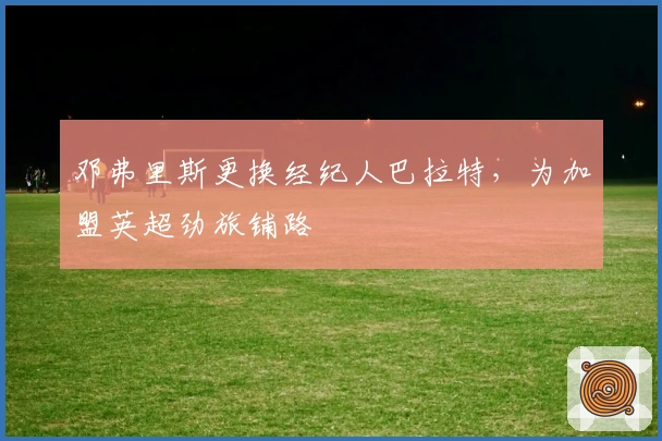 邓弗里斯更换经纪人巴拉特，为加盟英超劲旅铺路