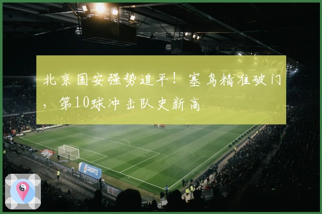 北京国安强势追平！塞鸟精准破门，第10球冲击队史新高