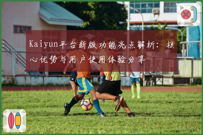 Kaiyun平台新版功能亮点解析：核心优势与用户使用体验分享