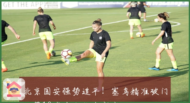 北京国安强势追平！塞鸟精准破门，第10球冲击队史新高