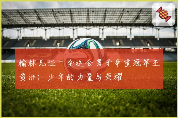 榆林见证 - 全运会男子举重冠军王贵洲：少年的力量与荣耀